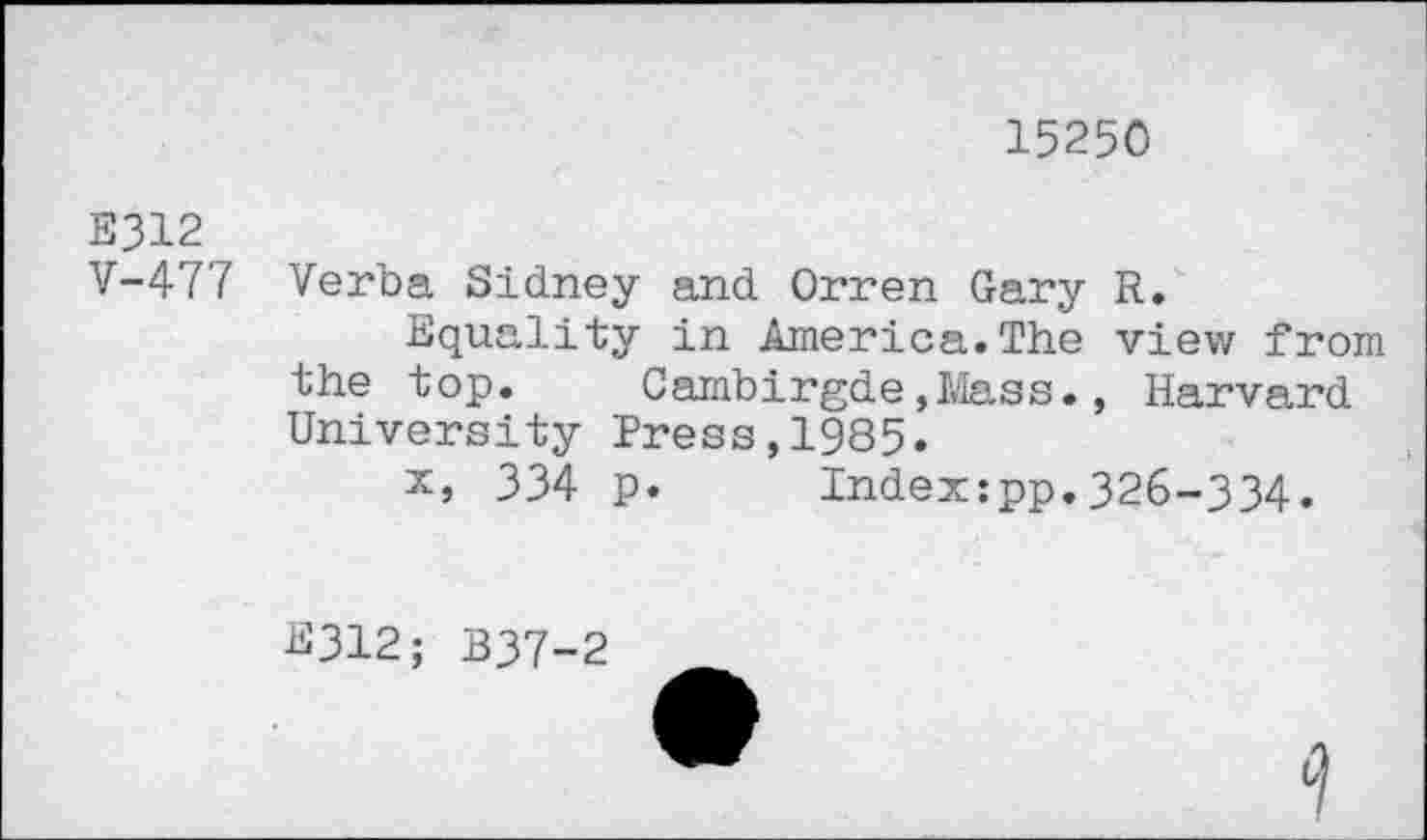 ﻿15250
E312
V-477
Verba Sidney and Orren Gary R.
Equality in America.The view from the top. Cambirgde,Mass., Harvard University Press,1985.
x, 334 p. Index:pp.326-334.
2312; B37-2
9